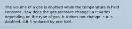 The volume of a gas is doubled while the temperature is held constant. How does the gas pressure change? a.It varies depending on the type of gas. b.It does not change. c.It is doubled. d.It is reduced by one half.