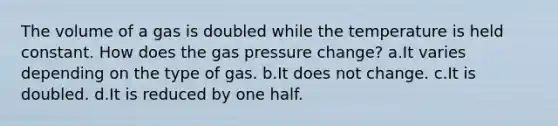 The volume of a gas is doubled while the temperature is held constant. How does the gas pressure change? a.It varies depending on the type of gas. b.It does not change. c.It is doubled. d.It is reduced by one half.