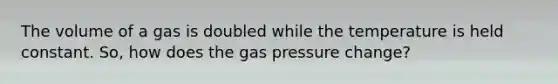 The volume of a gas is doubled while the temperature is held constant. So, how does the gas pressure change?