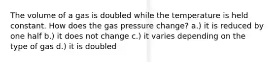 The volume of a gas is doubled while the temperature is held constant. How does the gas pressure change? a.) it is reduced by one half b.) it does not change c.) it varies depending on the type of gas d.) it is doubled