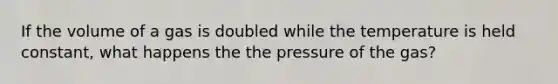 If the volume of a gas is doubled while the temperature is held constant, what happens the the pressure of the gas?