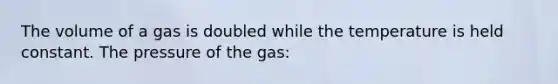 The volume of a gas is doubled while the temperature is held constant. The pressure of the gas: