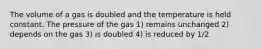 The volume of a gas is doubled and the temperature is held constant. The pressure of the gas 1) remains unchanged 2) depends on the gas 3) is doubled 4) is reduced by 1/2