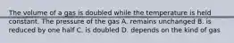 The volume of a gas is doubled while the temperature is held constant. The pressure of the gas A. remains unchanged B. is reduced by one half C. is doubled D. depends on the kind of gas