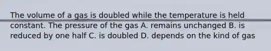 The volume of a gas is doubled while the temperature is held constant. The pressure of the gas A. remains unchanged B. is reduced by one half C. is doubled D. depends on the kind of gas