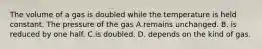 The volume of a gas is doubled while the temperature is held constant. The pressure of the gas A.remains unchanged. B. is reduced by one half. C.is doubled. D. depends on the kind of gas.