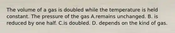 The volume of a gas is doubled while the temperature is held constant. The pressure of the gas A.remains unchanged. B. is reduced by one half. C.is doubled. D. depends on the kind of gas.