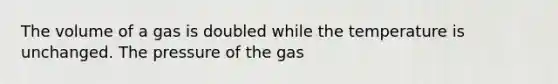 The volume of a gas is doubled while the temperature is unchanged. The pressure of the gas