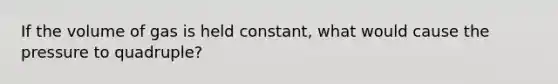 If the volume of gas is held constant, what would cause the pressure to quadruple?