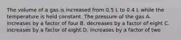 The volume of a gas is increased from 0.5 L to 0.4 L while the temperature is held constant. The pressure of the gas A. increases by a factor of four B. decreases by a factor of eight C. increases by a factor of eight D. increases by a factor of two