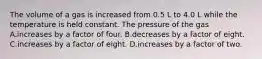 The volume of a gas is increased from 0.5 L to 4.0 L while the temperature is held constant. The pressure of the gas A.increases by a factor of four. B.decreases by a factor of eight. C.increases by a factor of eight. D.increases by a factor of two.