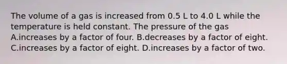 The volume of a gas is increased from 0.5 L to 4.0 L while the temperature is held constant. The pressure of the gas A.increases by a factor of four. B.decreases by a factor of eight. C.increases by a factor of eight. D.increases by a factor of two.