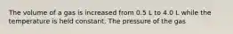 The volume of a gas is increased from 0.5 L to 4.0 L while the temperature is held constant. The pressure of the gas