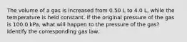 The volume of a gas is increased from 0.50 L to 4.0 L, while the temperature is held constant. If the original pressure of the gas is 100.0 kPa, what will happen to the pressure of the gas? Identify the corresponding gas law.