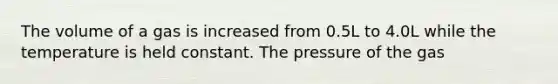 The volume of a gas is increased from 0.5L to 4.0L while the temperature is held constant. The pressure of the gas