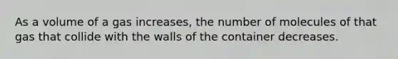 As a volume of a gas increases, the number of molecules of that gas that collide with the walls of the container decreases.