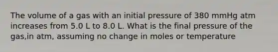 The volume of a gas with an initial pressure of 380 mmHg atm increases from 5.0 L to 8.0 L. What is the final pressure of the gas,in atm, assuming no change in moles or temperature