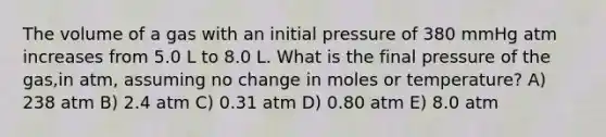 The volume of a gas with an initial pressure of 380 mmHg atm increases from 5.0 L to 8.0 L. What is the final pressure of the gas,in atm, assuming no change in moles or temperature? A) 238 atm B) 2.4 atm C) 0.31 atm D) 0.80 atm E) 8.0 atm