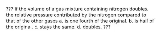 ??? If the volume of a gas mixture containing nitrogen doubles, the relative pressure contributed by the nitrogen compared to that of the other gases a. is one fourth of the original. b. is half of the original. c. stays the same. d. doubles. ???