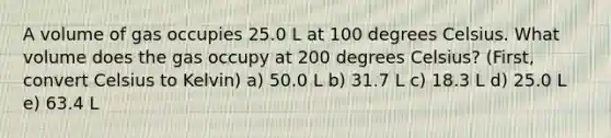 A volume of gas occupies 25.0 L at 100 degrees Celsius. What volume does the gas occupy at 200 degrees Celsius? (First, convert <a href='https://www.questionai.com/knowledge/kuTHH5x3m2-celsius-to-kelvin' class='anchor-knowledge'>celsius to kelvin</a>) a) 50.0 L b) 31.7 L c) 18.3 L d) 25.0 L e) 63.4 L