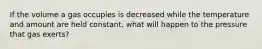 If the volume a gas occupies is decreased while the temperature and amount are held constant, what will happen to the pressure that gas exerts?