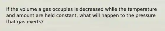 If the volume a gas occupies is decreased while the temperature and amount are held constant, what will happen to the pressure that gas exerts?