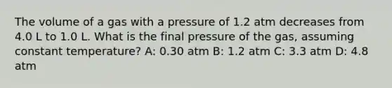 The volume of a gas with a pressure of 1.2 atm decreases from 4.0 L to 1.0 L. What is the final pressure of the gas, assuming constant temperature? A: 0.30 atm B: 1.2 atm C: 3.3 atm D: 4.8 atm