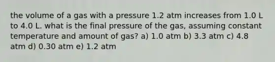 the volume of a gas with a pressure 1.2 atm increases from 1.0 L to 4.0 L. what is the final pressure of the gas, assuming constant temperature and amount of gas? a) 1.0 atm b) 3.3 atm c) 4.8 atm d) 0.30 atm e) 1.2 atm