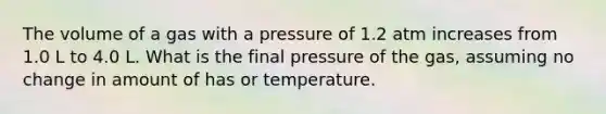 The volume of a gas with a pressure of 1.2 atm increases from 1.0 L to 4.0 L. What is the final pressure of the gas, assuming no change in amount of has or temperature.