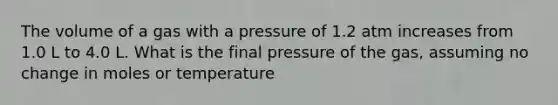 The volume of a gas with a pressure of 1.2 atm increases from 1.0 L to 4.0 L. What is the final pressure of the gas, assuming no change in moles or temperature