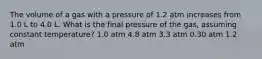 The volume of a gas with a pressure of 1.2 atm increases from 1.0 L to 4.0 L. What is the final pressure of the gas, assuming constant temperature? 1.0 atm 4.8 atm 3.3 atm 0.30 atm 1.2 atm