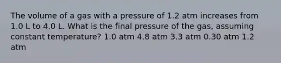 The volume of a gas with a pressure of 1.2 atm increases from 1.0 L to 4.0 L. What is the final pressure of the gas, assuming constant temperature? 1.0 atm 4.8 atm 3.3 atm 0.30 atm 1.2 atm