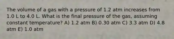 The volume of a gas with a pressure of 1.2 atm increases from 1.0 L to 4.0 L. What is the final pressure of the gas, assuming constant temperature? A) 1.2 atm B) 0.30 atm C) 3.3 atm D) 4.8 atm E) 1.0 atm