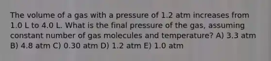 The volume of a gas with a pressure of 1.2 atm increases from 1.0 L to 4.0 L. What is the final pressure of the gas, assuming constant number of gas molecules and temperature? A) 3.3 atm B) 4.8 atm C) 0.30 atm D) 1.2 atm E) 1.0 atm