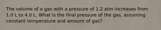 The volume of a gas with a pressure of 1.2 atm increases from 1.0 L to 4.0 L. What is the final pressure of the gas, assuming constant temperature and amount of gas?