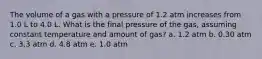 The volume of a gas with a pressure of 1.2 atm increases from 1.0 L to 4.0 L. What is the final pressure of the gas, assuming constant temperature and amount of gas? a. 1.2 atm b. 0.30 atm c. 3.3 atm d. 4.8 atm e. 1.0 atm