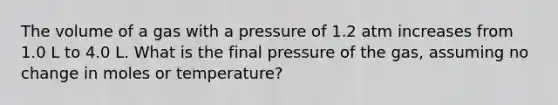 The volume of a gas with a pressure of 1.2 atm increases from 1.0 L to 4.0 L. What is the final pressure of the gas, assuming no change in moles or temperature?