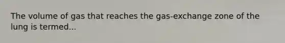 The volume of gas that reaches the gas-exchange zone of the lung is termed...