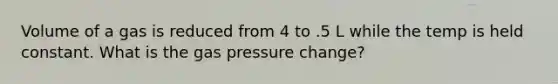 Volume of a gas is reduced from 4 to .5 L while the temp is held constant. What is the gas pressure change?