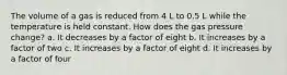 The volume of a gas is reduced from 4 L to 0.5 L while the temperature is held constant. How does the gas pressure change? a. It decreases by a factor of eight b. It increases by a factor of two c. It increases by a factor of eight d. It increases by a factor of four