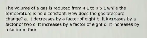 The volume of a gas is reduced from 4 L to 0.5 L while the temperature is held constant. How does the gas pressure change? a. It decreases by a factor of eight b. It increases by a factor of two c. It increases by a factor of eight d. It increases by a factor of four