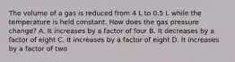 The volume of a gas is reduced from 4 L to 0.5 L while the temperature is held constant. How does the gas pressure change? A. It increases by a factor of four B. It decreases by a factor of eight C. It increases by a factor of eight D. It increases by a factor of two