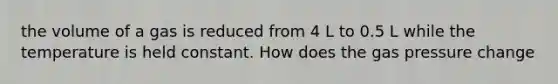 the volume of a gas is reduced from 4 L to 0.5 L while the temperature is held constant. How does the gas pressure change