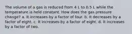 The volume of a gas is reduced from 4 L to 0.5 L while the temperature is held constant. How does the gas pressure change? a. It increases by a factor of four. b. It decreases by a factor of eight. c. It increases by a factor of eight. d. It increases by a factor of two.