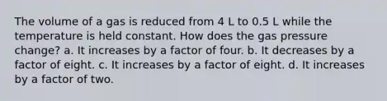 The volume of a gas is reduced from 4 L to 0.5 L while the temperature is held constant. How does the gas pressure change? a. It increases by a factor of four. b. It decreases by a factor of eight. c. It increases by a factor of eight. d. It increases by a factor of two.