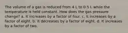 The volume of a gas is reduced from 4 L to 0.5 L while the temperature is held constant. How does the gas pressure change? a. It increases by a factor of four. c. It increases by a factor of eight. b. It decreases by a factor of eight. d. It increases by a factor of two.