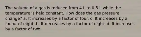 The volume of a gas is reduced from 4 L to 0.5 L while the temperature is held constant. How does the gas pressure change? a. It increases by a factor of four. c. It increases by a factor of eight. b. It decreases by a factor of eight. d. It increases by a factor of two.