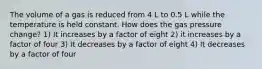 The volume of a gas is reduced from 4 L to 0.5 L while the temperature is held constant. How does the gas pressure change? 1) It increases by a factor of eight 2) it increases by a factor of four 3) It decreases by a factor of eight 4) It decreases by a factor of four