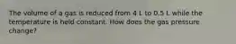 The volume of a gas is reduced from 4 L to 0.5 L while the temperature is held constant. How does the gas pressure change?