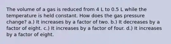 The volume of a gas is reduced from 4 L to 0.5 L while the temperature is held constant. How does the gas pressure change? a.) It increases by a factor of two. b.) It decreases by a factor of eight. c.) It increases by a factor of four. d.) It increases by a factor of eight.